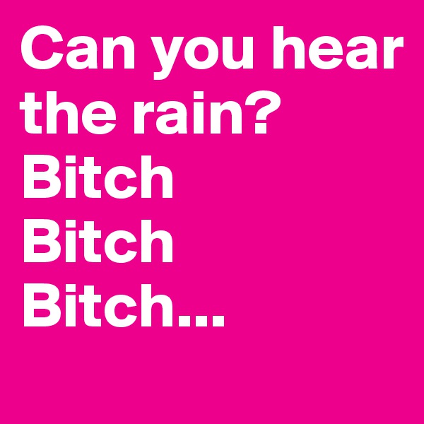 Can you hear the rain? 
Bitch
Bitch
Bitch...