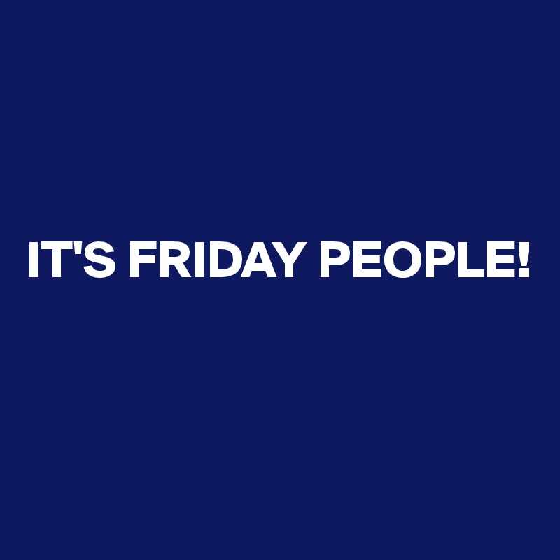 



IT'S FRIDAY PEOPLE! 



