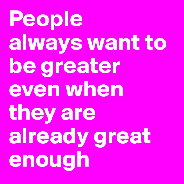 People
always want to be greater even when they are
already great enough