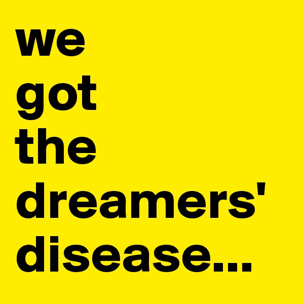 we 
got 
the dreamers' disease...