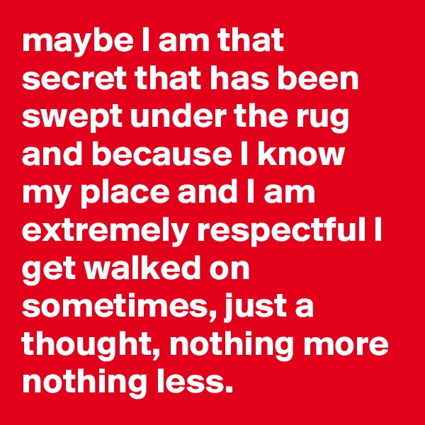 maybe I am that secret that has been swept under the rug and because I know my place and I am extremely respectful I get walked on sometimes, just a thought, nothing more nothing less.