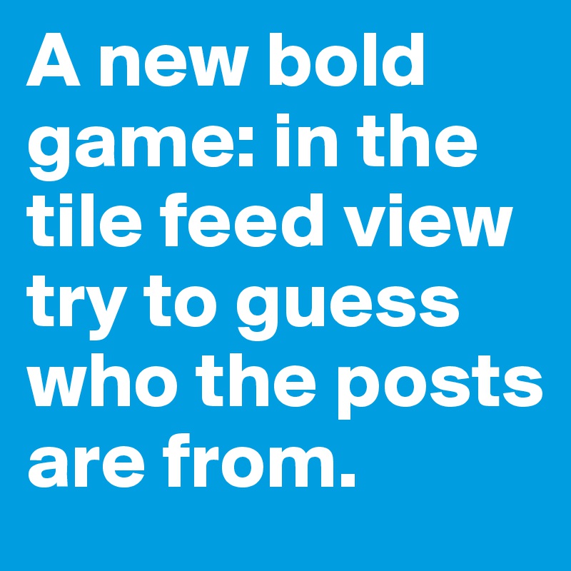 A new bold game: in the tile feed view try to guess who the posts are from. 