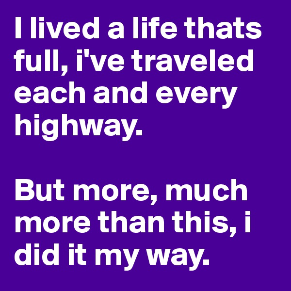 I lived a life thats full, i've traveled each and every highway.

But more, much more than this, i did it my way.