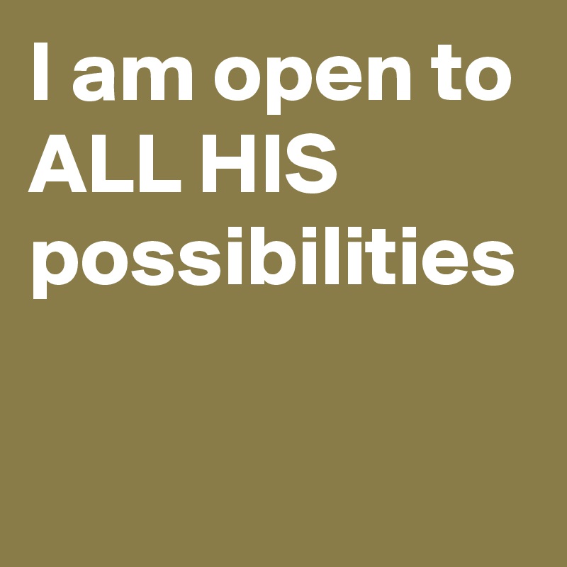 I am open to ALL HIS  possibilities