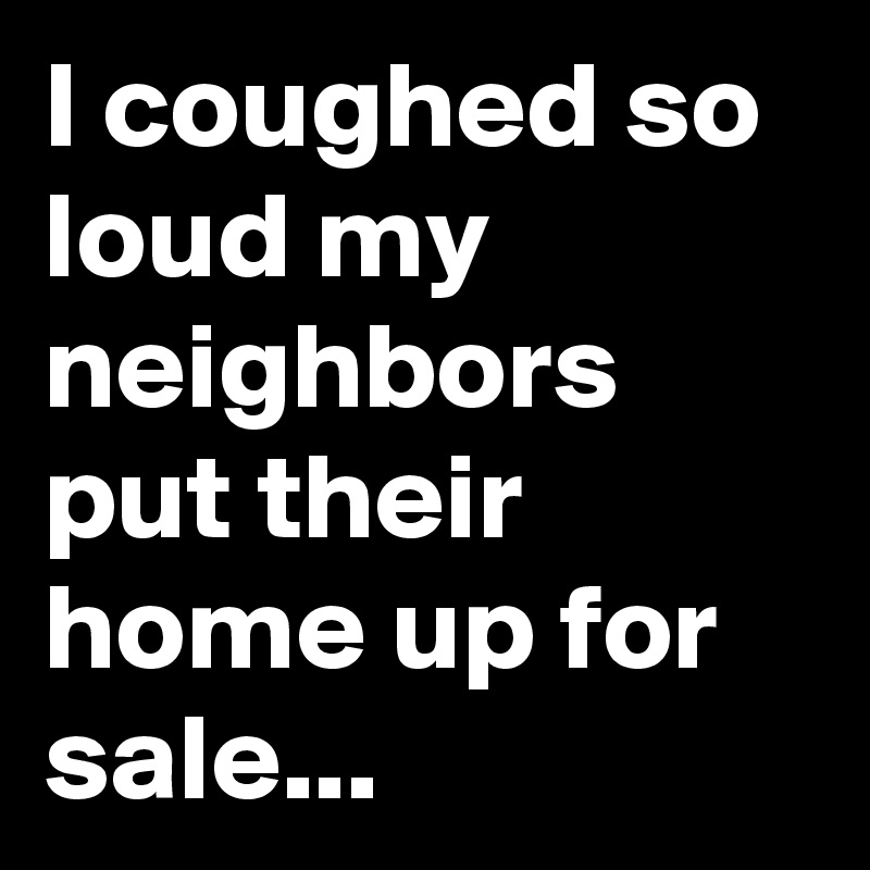 I coughed so loud my neighbors put their home up for sale...