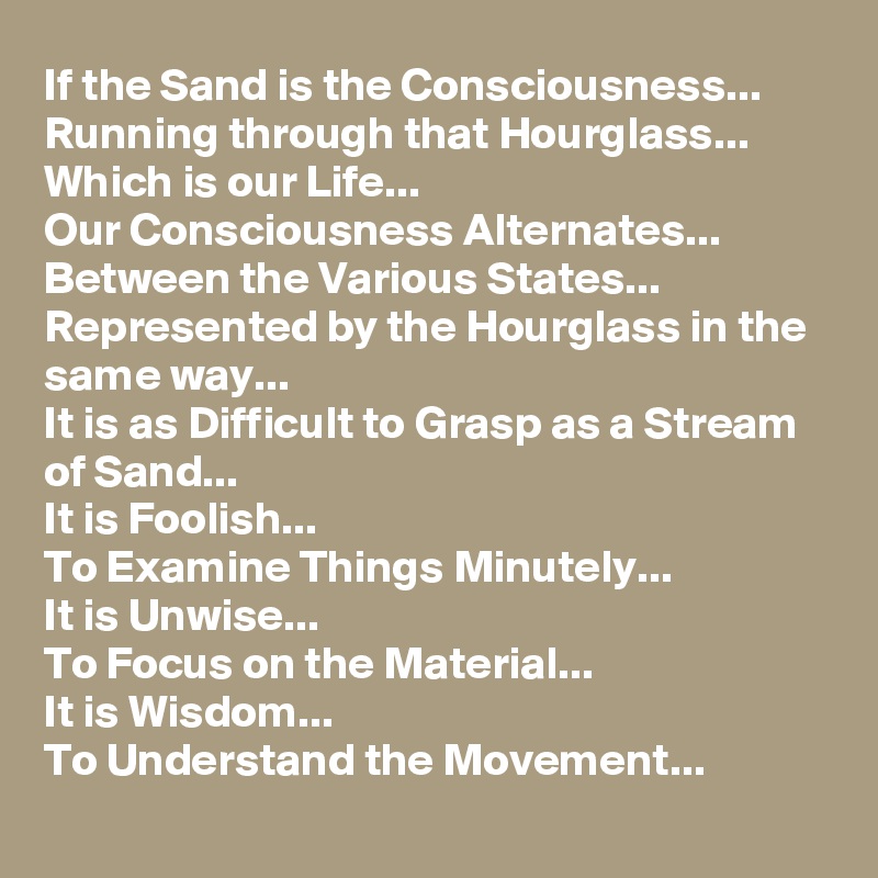 If the Sand is the Consciousness... 
Running through that Hourglass...
Which is our Life...
Our Consciousness Alternates... Between the Various States... Represented by the Hourglass in the same way...
It is as Difficult to Grasp as a Stream of Sand...
It is Foolish... 
To Examine Things Minutely...
It is Unwise... 
To Focus on the Material...
It is Wisdom... 
To Understand the Movement...
