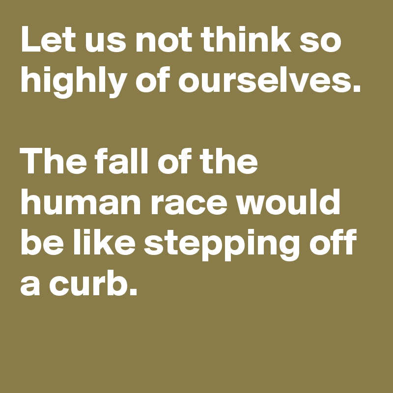 Let us not think so highly of ourselves.

The fall of the human race would be like stepping off a curb.
