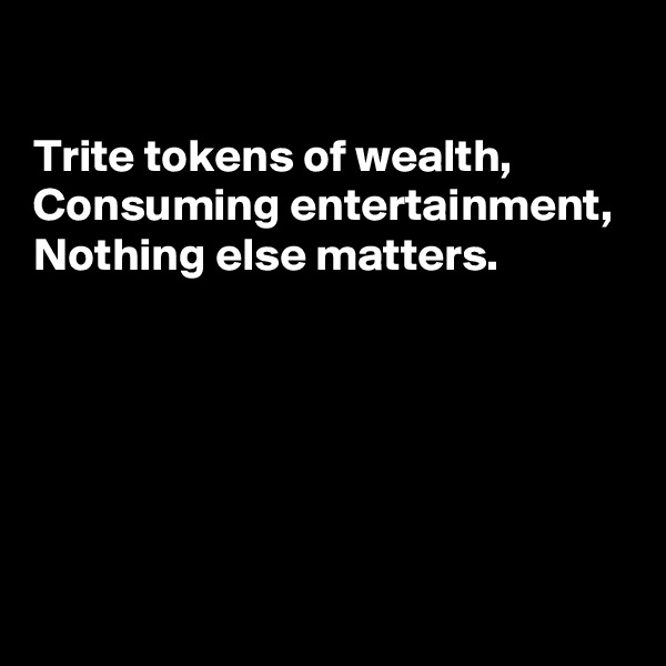 

Trite tokens of wealth, 
Consuming entertainment, 
Nothing else matters.





