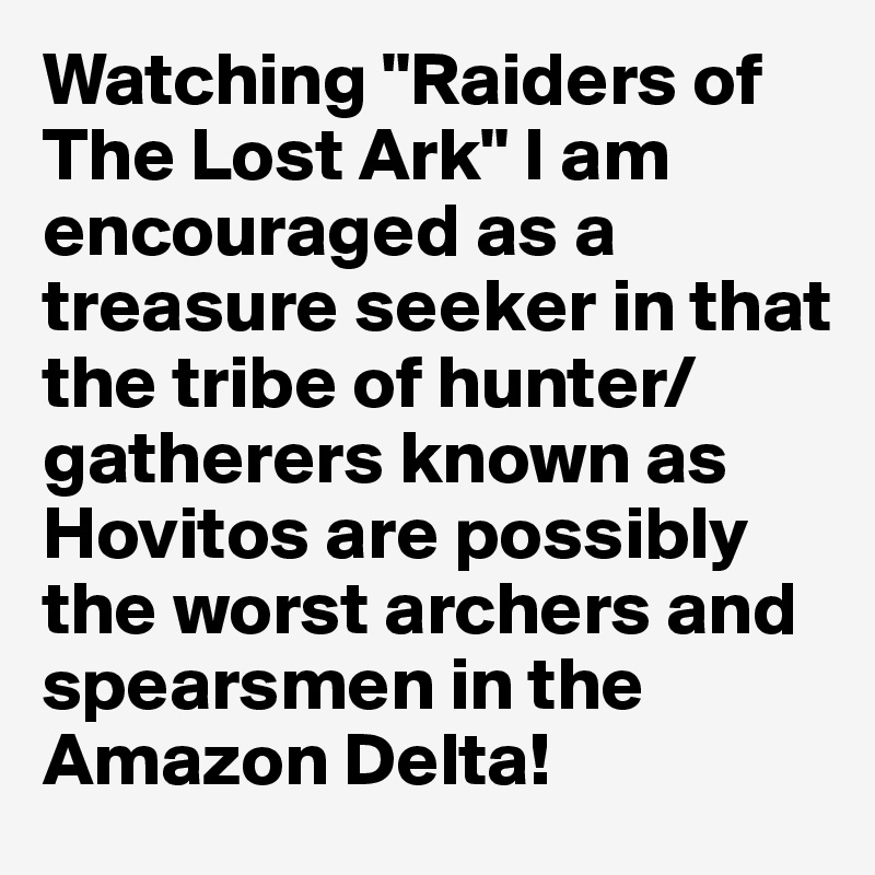 Watching "Raiders of The Lost Ark" I am encouraged as a treasure seeker in that the tribe of hunter/gatherers known as Hovitos are possibly the worst archers and spearsmen in the Amazon Delta!
