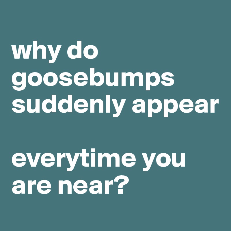 
why do goosebumps suddenly appear

everytime you are near?