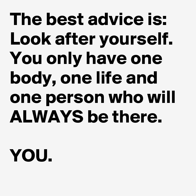 The best advice is: Look after yourself. You only have one body, one life and one person who will ALWAYS be there.

YOU. 
