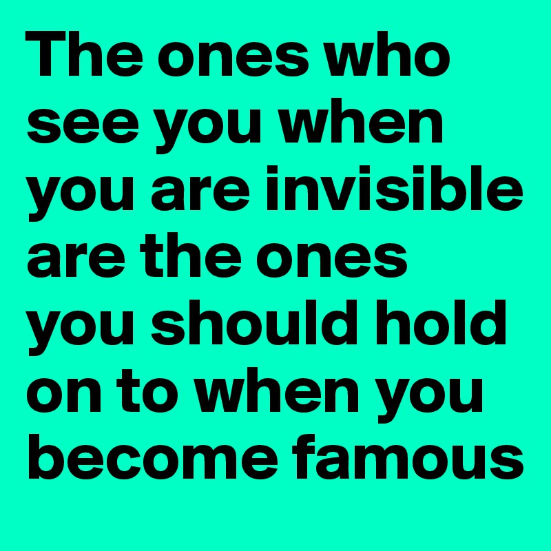 The ones who see you when you are invisible are the ones you should hold on to when you become famous