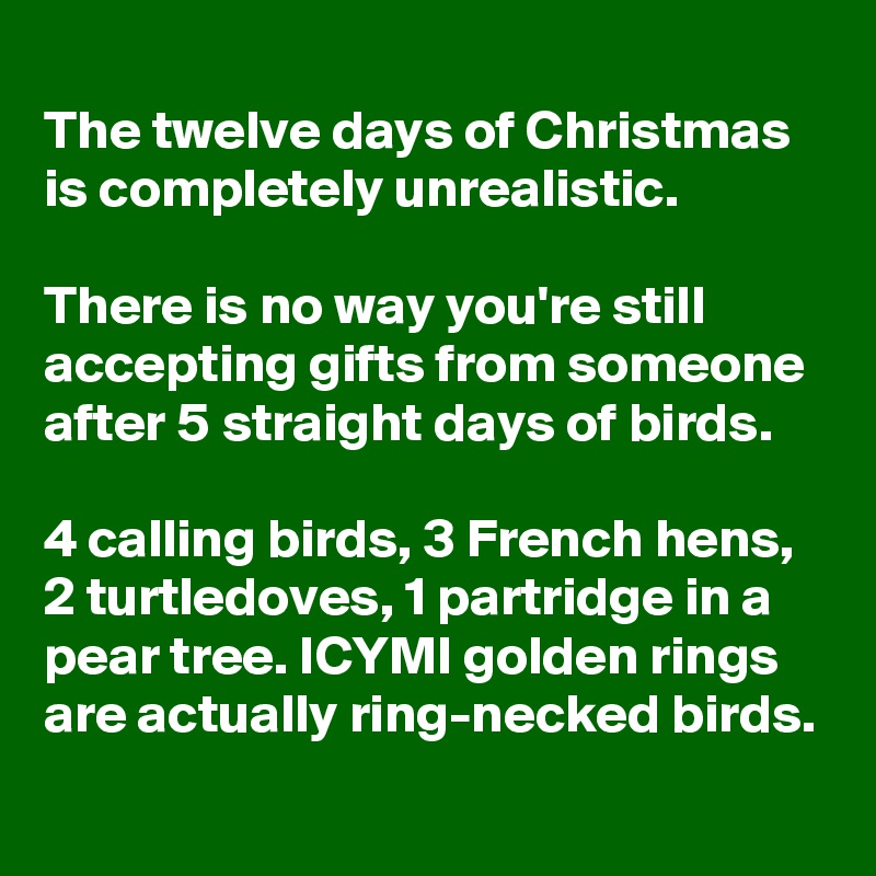 
The twelve days of Christmas is completely unrealistic. 

There is no way you're still accepting gifts from someone after 5 straight days of birds. 

4 calling birds, 3 French hens, 2 turtledoves, 1 partridge in a pear tree. ICYMI golden rings are actually ring-necked birds.