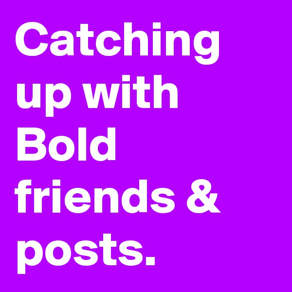 Catching up with Bold friends & posts.