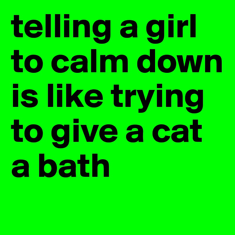 telling a girl to calm down 
is like trying to give a cat a bath