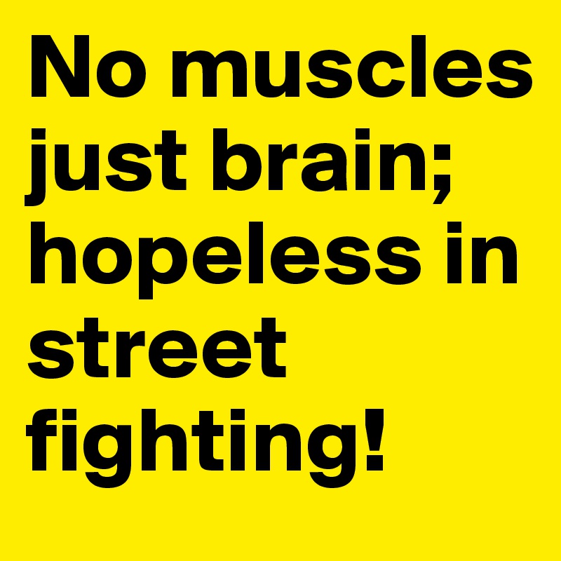 No muscles just brain; hopeless in street fighting!