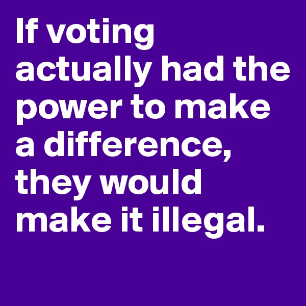 If voting actually had the power to make a difference, they would make it illegal.
