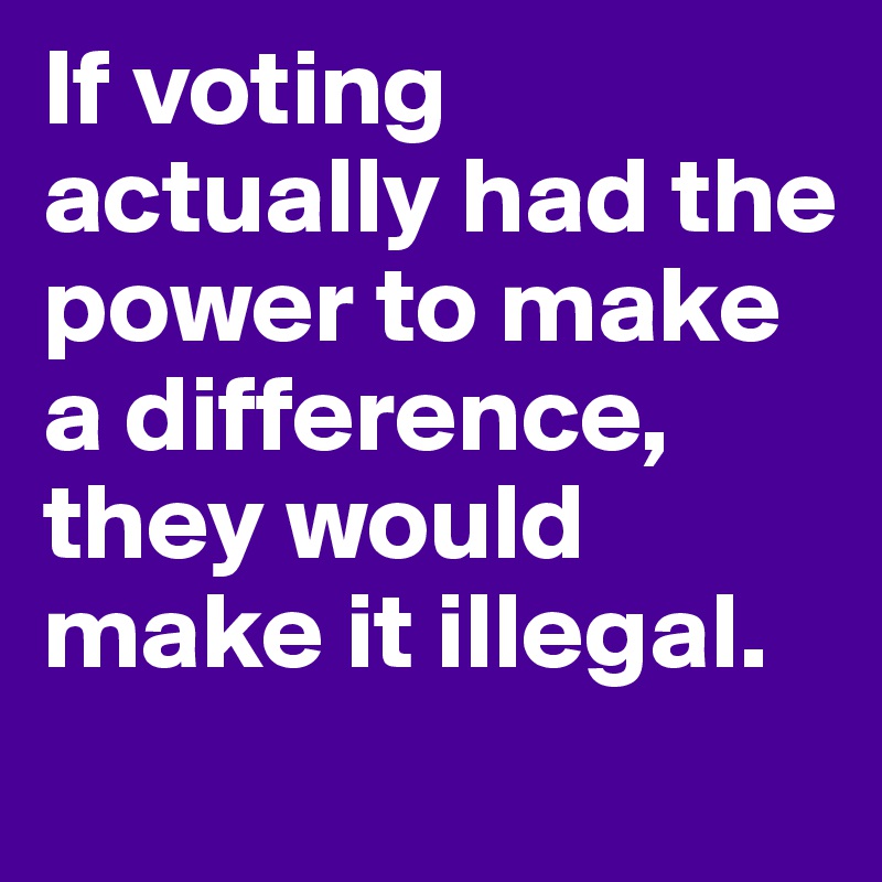 If voting actually had the power to make a difference, they would make it illegal.

