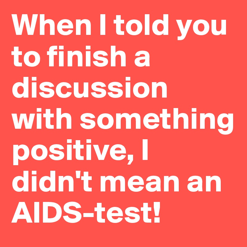When I told you to finish a discussion with something positive, I didn't mean an AIDS-test!