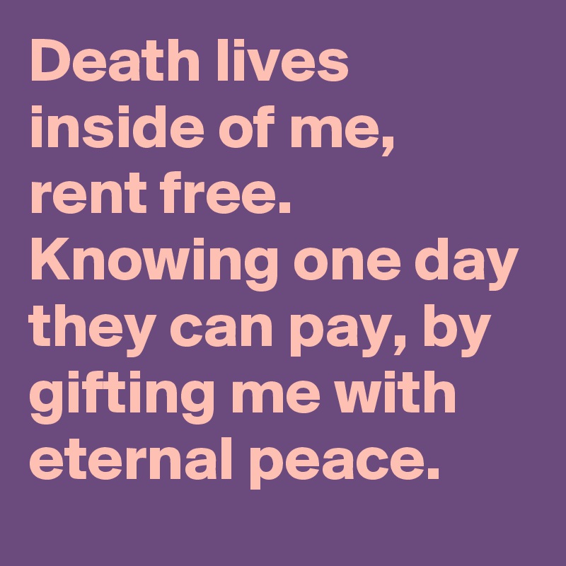 Death lives inside of me, rent free. Knowing one day they can pay, by gifting me with eternal peace. 