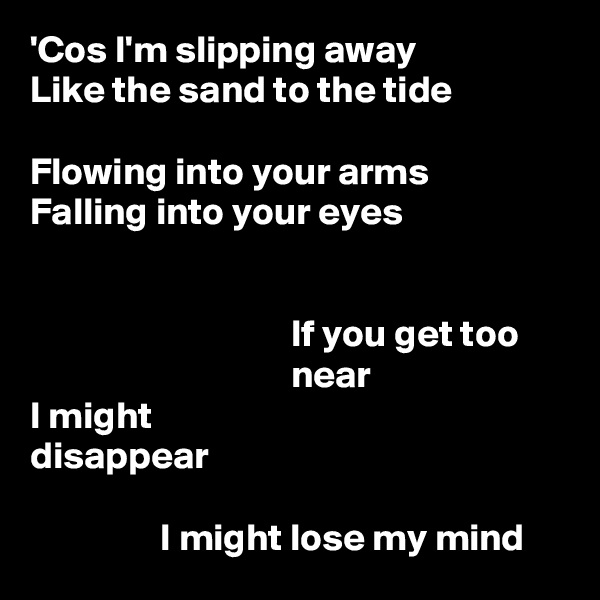 'Cos I'm slipping away
Like the sand to the tide

Flowing into your arms
Falling into your eyes


                                  If you get too
                                  near
I might
disappear

                 I might lose my mind