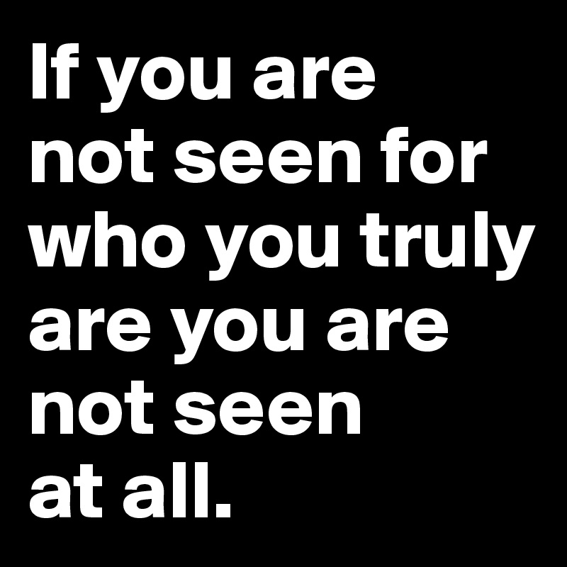 If you are 
not seen for who you truly are you are 
not seen 
at all.