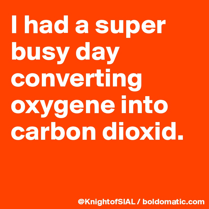 I had a super busy day converting oxygene into carbon dioxid.

