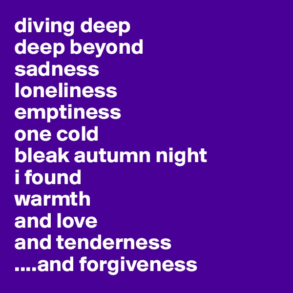 diving deep
deep beyond 
sadness
loneliness
emptiness
one cold 
bleak autumn night
i found 
warmth 
and love 
and tenderness
....and forgiveness