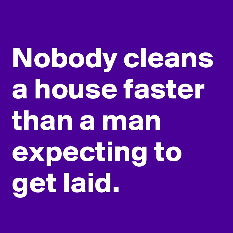 
Nobody cleans a house faster than a man expecting to get laid.