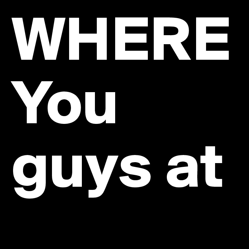 WHERE You guys at