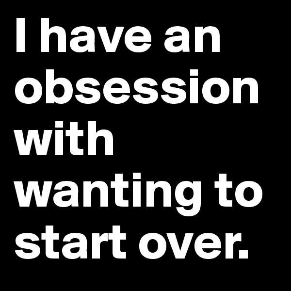 I have an obsession with wanting to start over.