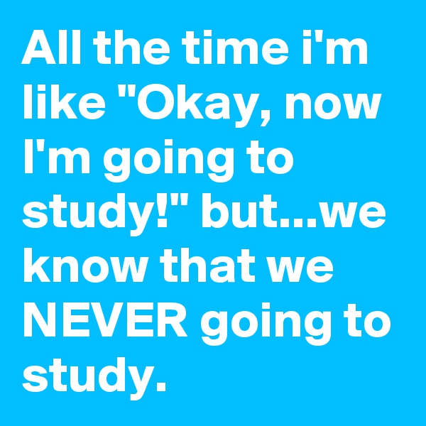 All the time i'm like "Okay, now I'm going to study!" but...we know that we NEVER going to study.