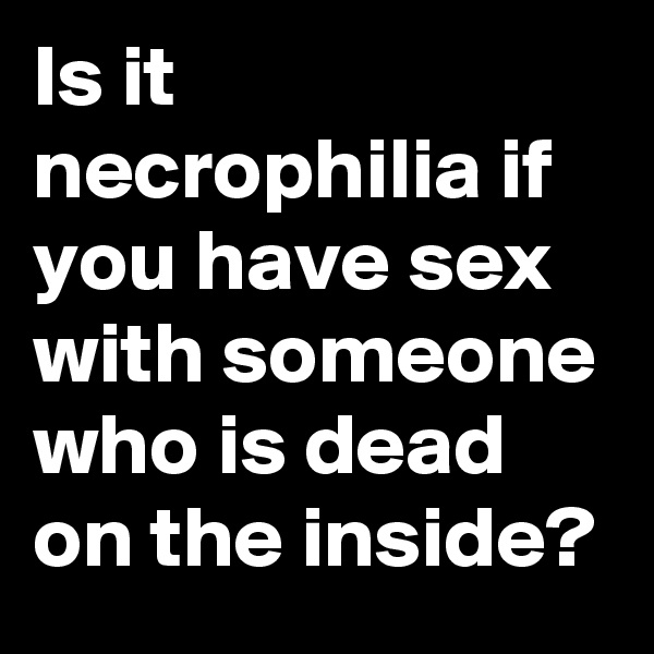 Is it necrophilia if you have sex with someone who is dead on the inside?