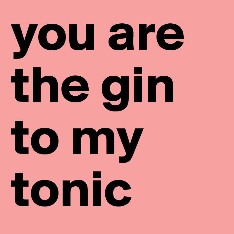 you are the gin to my tonic 