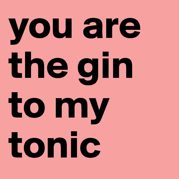 you are the gin to my tonic 