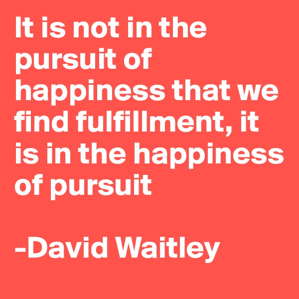 It is not in the pursuit of happiness that we find fulfillment, it is in the happiness of pursuit 

-David Waitley