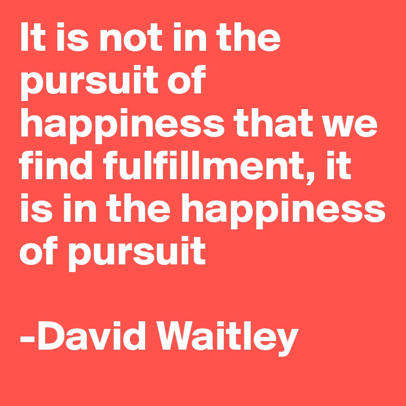 It is not in the pursuit of happiness that we find fulfillment, it is in the happiness of pursuit 

-David Waitley