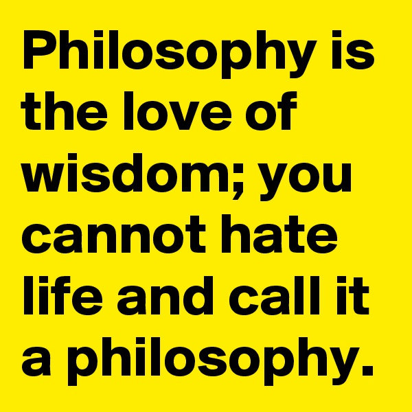 Philosophy is the love of wisdom; you cannot hate life and call it a philosophy.