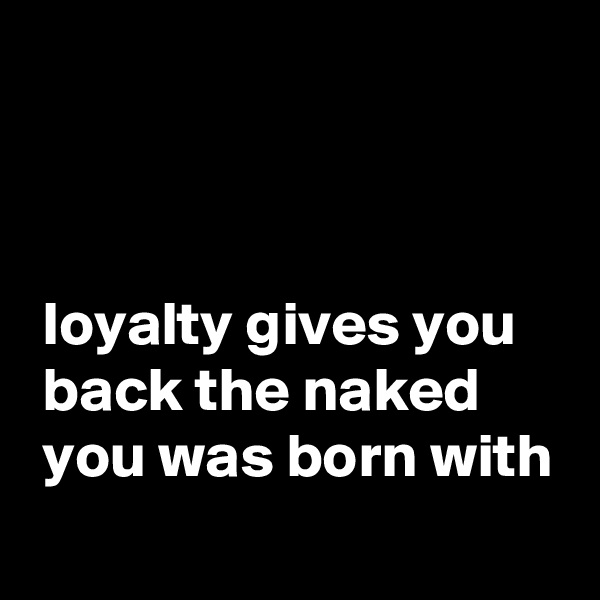 



 loyalty gives you 
 back the naked
 you was born with
