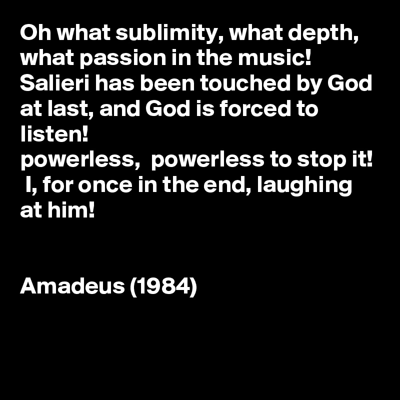 Oh what sublimity, what depth, what passion in the music! Salieri has been touched by God at last, and God is forced to listen!
powerless,  powerless to stop it!  I, for once in the end, laughing at him!


Amadeus (1984)



