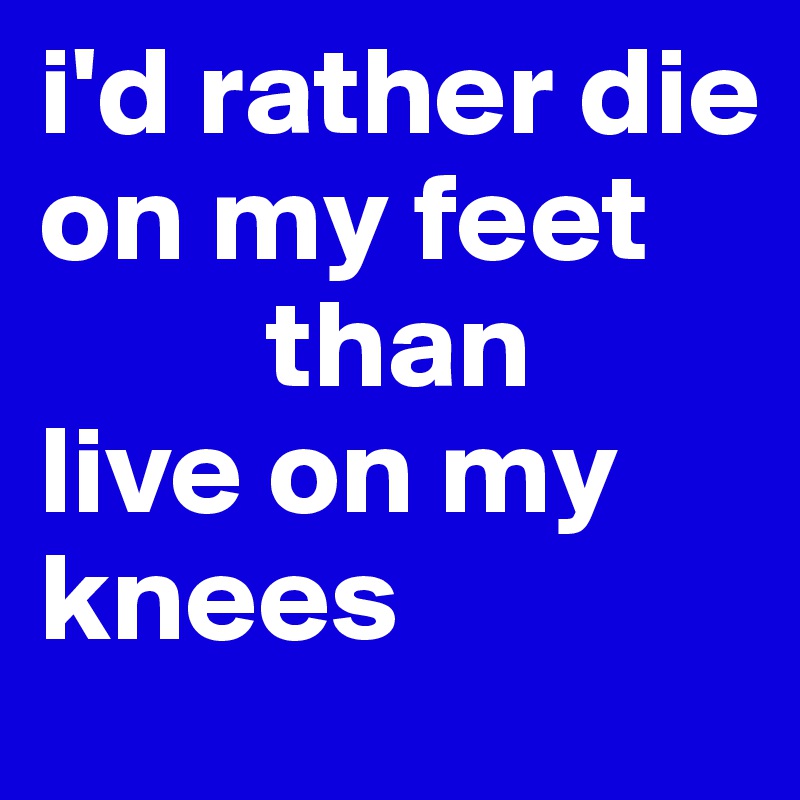 i'd rather die on my feet  
         than 
live on my 
knees 