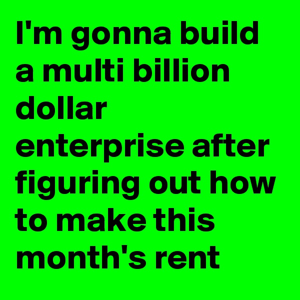 I'm gonna build a multi billion dollar enterprise after figuring out how to make this month's rent