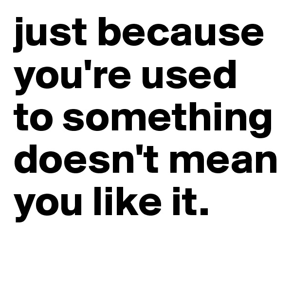 just because you're used to something doesn't mean you like it.
