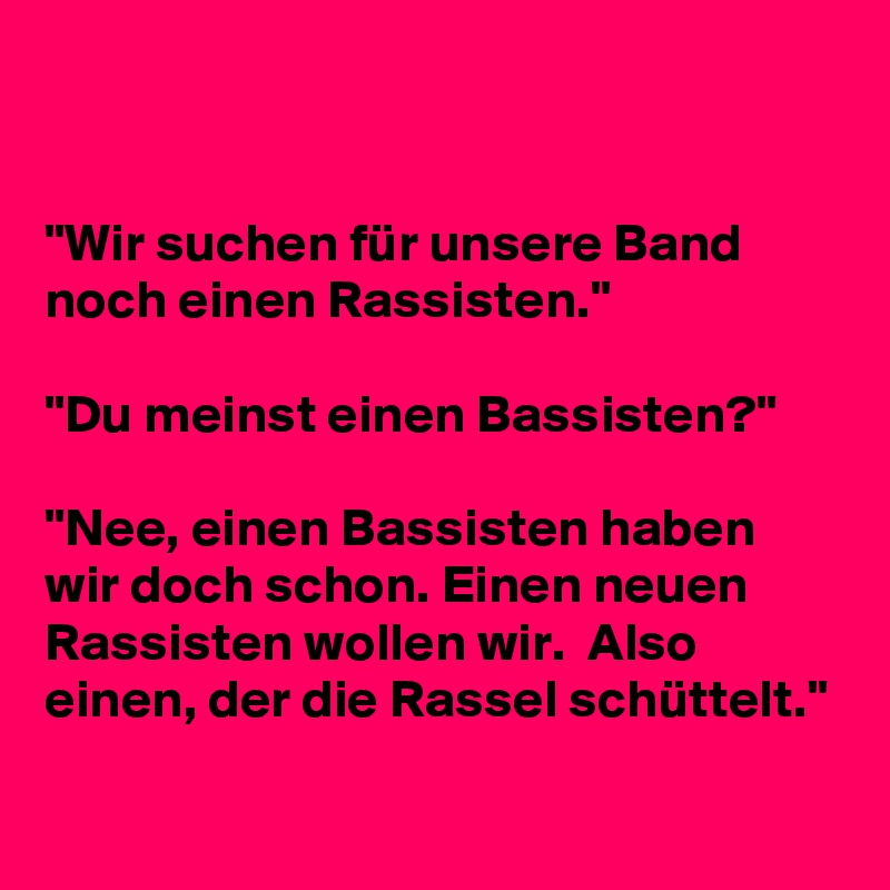 


"Wir suchen für unsere Band noch einen Rassisten."

"Du meinst einen Bassisten?"

"Nee, einen Bassisten haben wir doch schon. Einen neuen Rassisten wollen wir.  Also einen, der die Rassel schüttelt."

