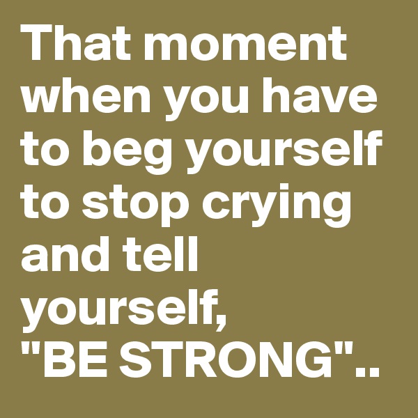 That moment when you have to beg yourself to stop crying and tell yourself,
''BE STRONG"..