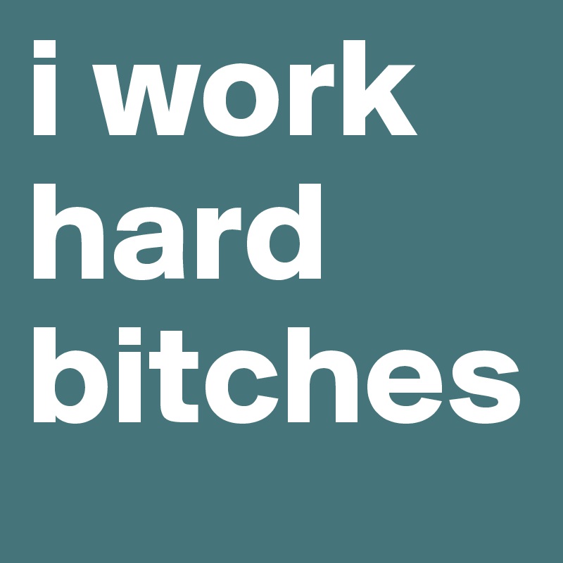i work hard bitches 