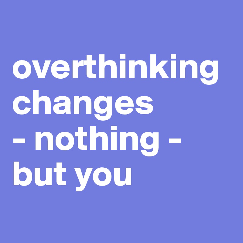 
overthinking changes
- nothing - but you
