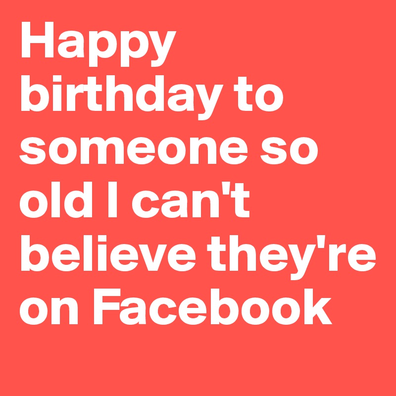 Happy birthday to someone so old I can't believe they're on Facebook
