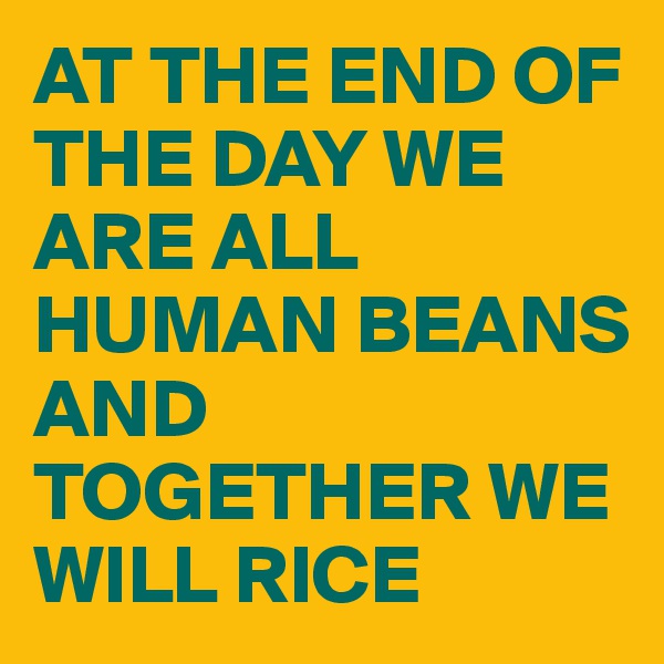 AT THE END OF THE DAY WE ARE ALL HUMAN BEANS 
AND TOGETHER WE WILL RICE 