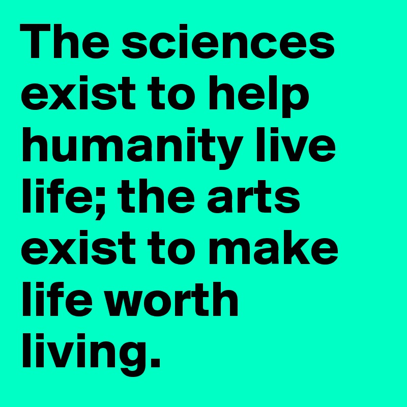 The sciences exist to help humanity live life; the arts exist to make life worth living. 